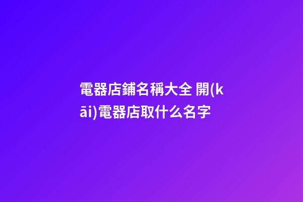 電器店鋪名稱大全 開(kāi)電器店取什么名字-第1張-店鋪起名-玄機(jī)派